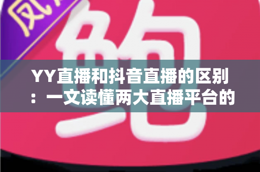 YY直播和抖音直播的区别：一文读懂两大直播平台的核心差异与选择指南