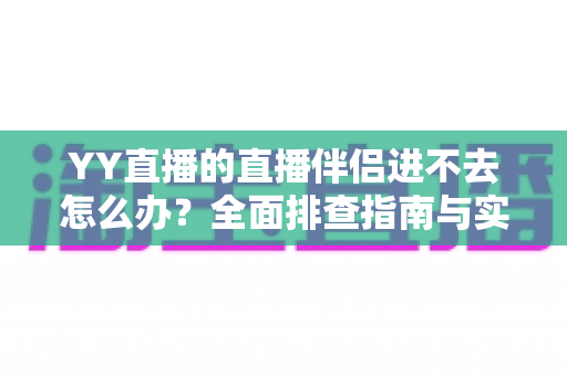 YY直播的直播伴侣进不去怎么办？全面排查指南与实用解决方案助你快速恢复直播