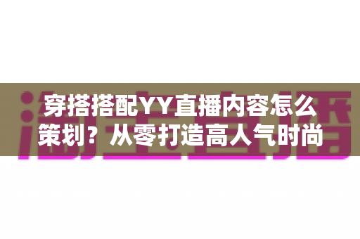 穿搭搭配YY直播内容怎么策划?从零打造高人气时尚直播间的实战全攻略 穿搭搭配YY直播内容怎么策划?从零打造高人气时尚直播间的实战全攻略