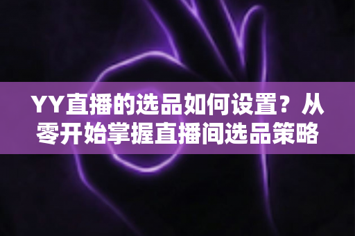 YY直播的选品如何设置？从零开始掌握直播间选品策略与实操技巧的完整指南