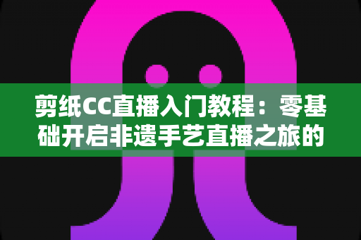 剪纸CC直播入门教程:零基础开启非遗手艺直播之旅的完整攻略 剪纸CC直播入门教程:零基础开启非遗手艺直播之旅的完整攻略
