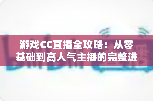 游戏CC直播全攻略:从零基础到高人气主播的完整进阶指南 游戏CC直播全攻略:从零基础到高人气主播的完整进阶指南