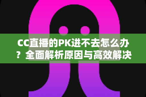 CC直播的PK进不去怎么办?全面解析原因与高效解决攻略 CC直播的PK进不去怎么办?全面解析原因与高效解决攻略