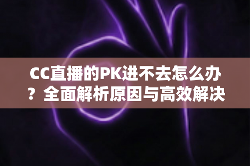 CC直播的PK进不去怎么办?全面解析原因与高效解决攻略 CC直播的PK进不去怎么办?全面解析原因与高效解决攻略