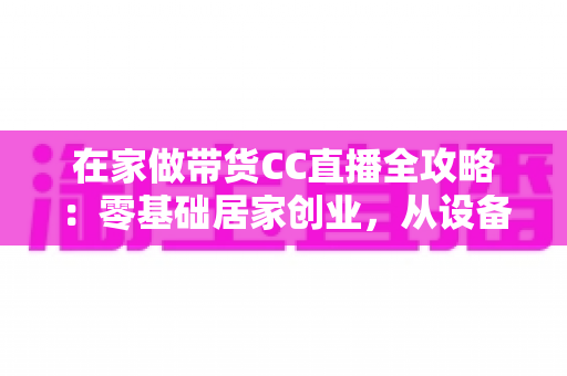 在家做带货CC直播全攻略：零基础居家创业，从设备搭建到高转化变现的完整实战指南