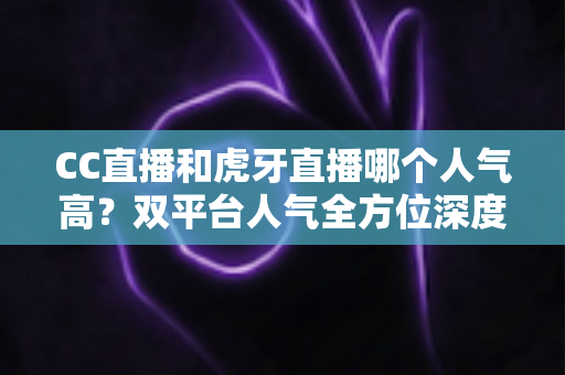 CC直播和虎牙直播哪个人气高?双平台人气全方位深度对比与选择指南 CC直播和虎牙直播哪个人气高?双平台人气全方位深度对比与选择指南