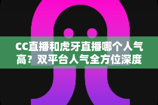 CC直播和虎牙直播哪个人气高？双平台人气全方位深度对比与选择指南