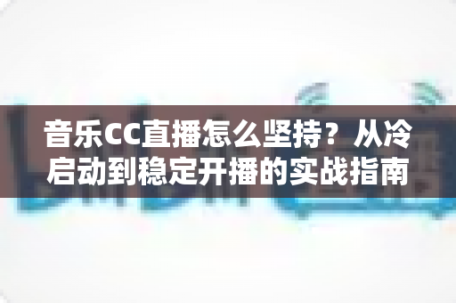 音乐CC直播怎么坚持？从冷启动到稳定开播的实战指南，助你熬过瓶颈期成为长红音乐主播
