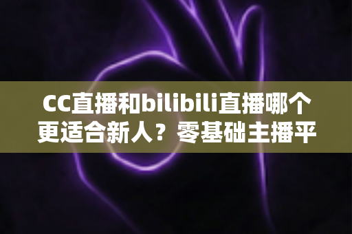 CC直播和bilibili直播哪个更适合新人？零基础主播平台选择终极指南