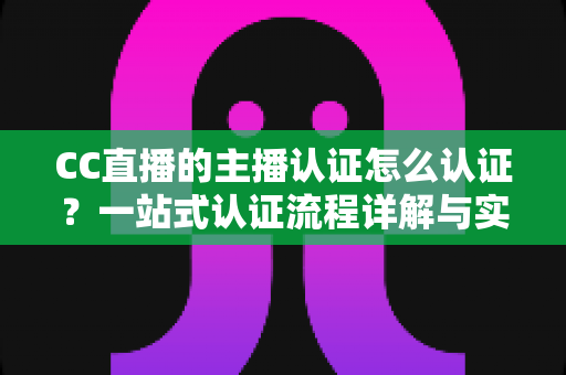 CC直播的主播认证怎么认证?一站式认证流程详解与实用攻略 CC直播的主播认证怎么认证?一站式认证流程详解与实用攻略