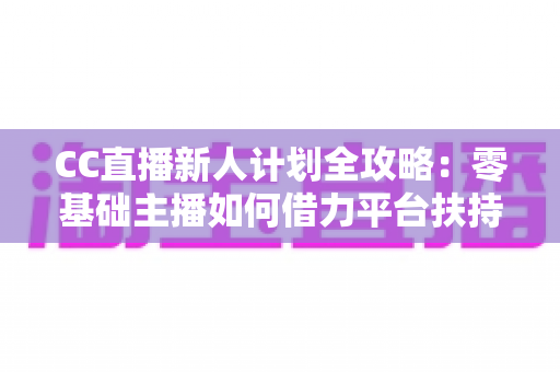 CC直播新人计划全攻略：零基础主播如何借力平台扶持快速起号、涨粉与变现