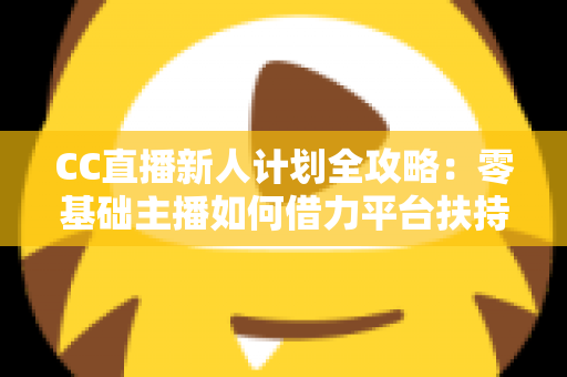CC直播新人计划全攻略：零基础主播如何借力平台扶持快速起号、涨粉与变现
