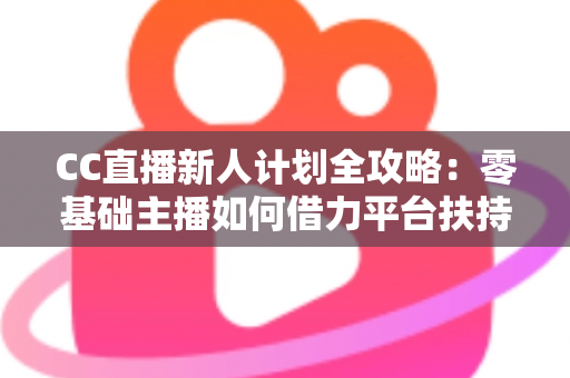 CC直播新人计划全攻略：零基础主播如何借力平台扶持快速起号、涨粉与变现