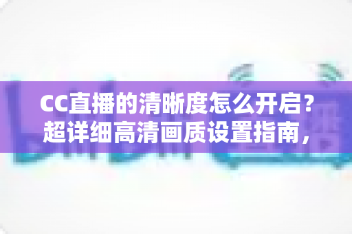 CC直播的清晰度怎么开启？超详细高清画质设置指南，畅享极致观看体验