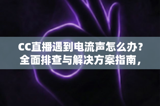 CC直播遇到电流声怎么办？全面排查与解决方案指南，让直播音质瞬间清晰