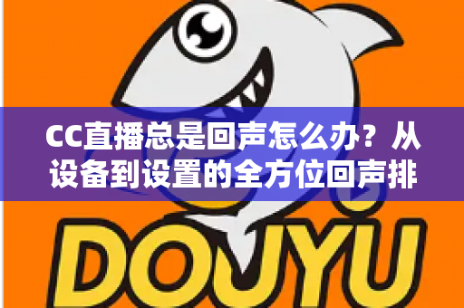 CC直播总是回声怎么办?从设备到设置的全方位回声排查与解决指南 CC直播总是回声怎么办?从设备到设置的全方位回声排查与解决指南