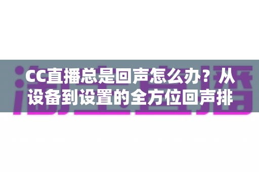 CC直播总是回声怎么办?从设备到设置的全方位回声排查与解决指南 CC直播总是回声怎么办?从设备到设置的全方位回声排查与解决指南
