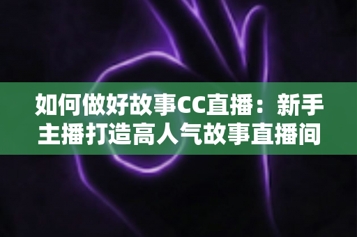 如何做好故事CC直播:新手主播打造高人气故事直播间的全方位实战指南 如何做好故事CC直播:新手主播打造高人气故事直播间的全方位实战指南