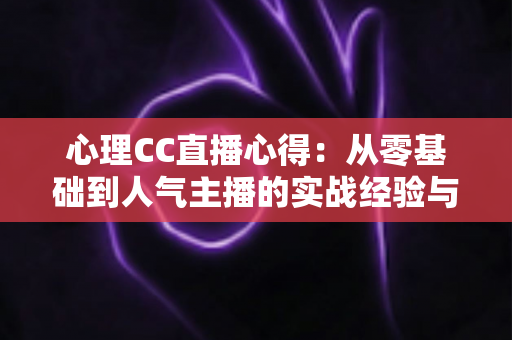 心理CC直播心得：从零基础到人气主播的实战经验与深度成长感悟全解析