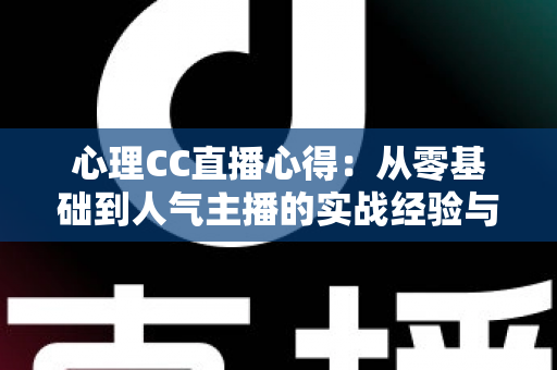 心理CC直播心得：从零基础到人气主播的实战经验与深度成长感悟全解析