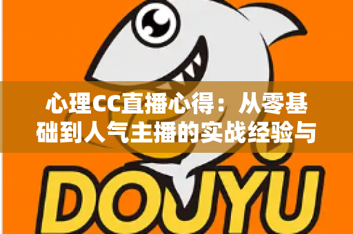 心理CC直播心得：从零基础到人气主播的实战经验与深度成长感悟全解析