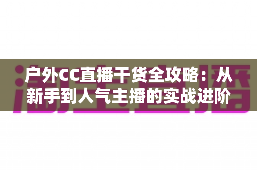 户外CC直播干货全攻略：从新手到人气主播的实战进阶指南
