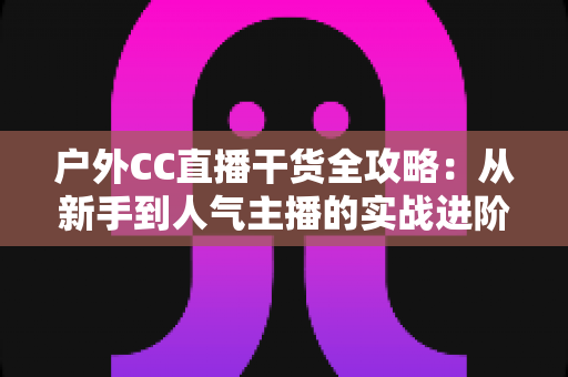 户外CC直播干货全攻略：从新手到人气主播的实战进阶指南