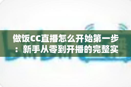 做饭CC直播怎么开始第一步：新手从零到开播的完整实战指南