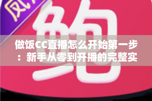 做饭CC直播怎么开始第一步：新手从零到开播的完整实战指南