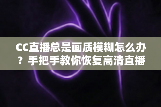CC直播总是画质模糊怎么办?手把手教你恢复高清直播画面的完整指南 CC直播总是画质模糊怎么办?手把手教你恢复高清直播画面的完整指南