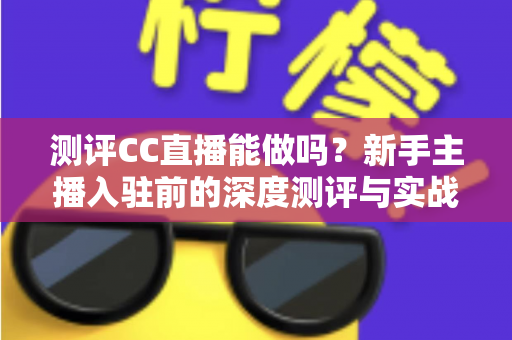 测评CC直播能做吗？新手主播入驻前的深度测评与实战指南