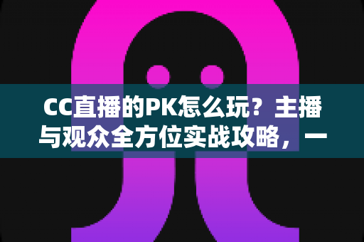 CC直播的PK怎么玩?主播与观众全方位实战攻略,一学就会的互动玩法指南 CC直播的PK怎么玩?主播与观众全方位实战攻略,一学就会的互动玩法指南