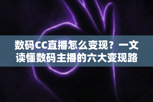 数码CC直播怎么变现？一文读懂数码主播的六大变现路径与实战技巧