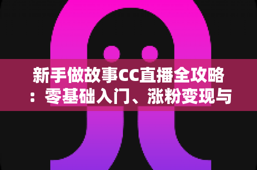 新手做故事CC直播全攻略：零基础入门、涨粉变现与实战技巧一站式指南
