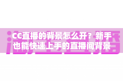 CC直播的背景怎么开？新手也能快速上手的直播间背景设置全攻略
