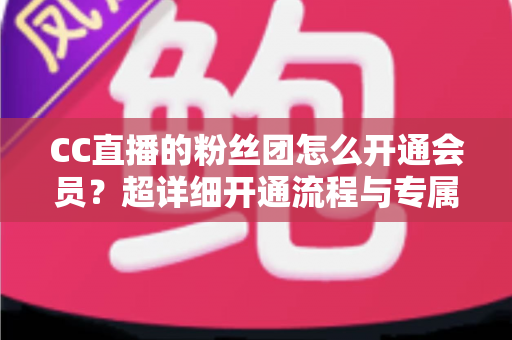 CC直播的粉丝团怎么开通会员?超详细开通流程与专属福利全解析 CC直播的粉丝团怎么开通会员?超详细开通流程与专属福利全解析