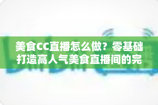美食CC直播怎么做？零基础打造高人气美食直播间的完整指南