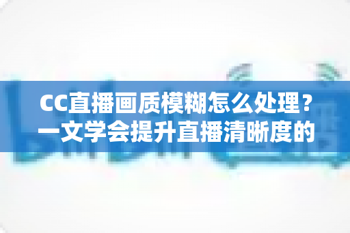 CC直播画质模糊怎么处理?一文学会提升直播清晰度的完整解决方案 CC直播画质模糊怎么处理?一文学会提升直播清晰度的完整解决方案