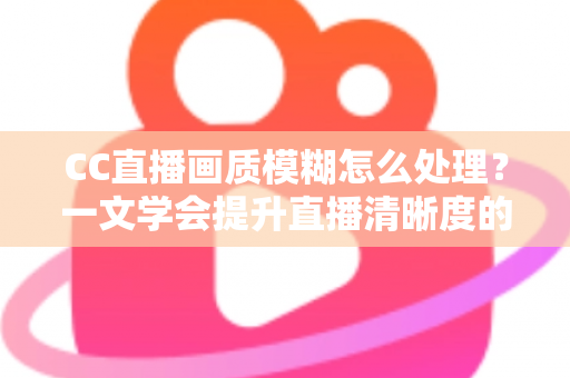 CC直播画质模糊怎么处理？一文学会提升直播清晰度的完整解决方案