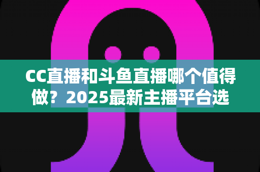 CC直播和斗鱼直播哪个值得做？2025最新主播平台选择深度测评与全面指南