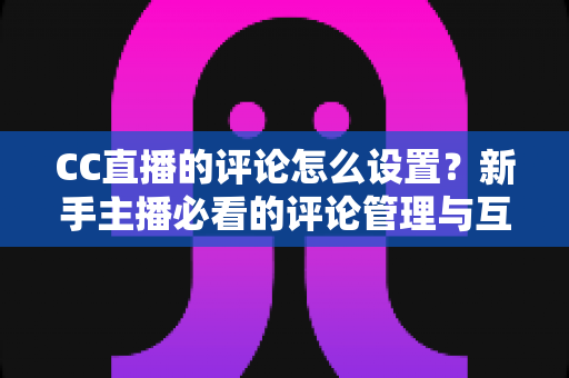 CC直播的评论怎么设置?新手主播必看的评论管理与互动优化全攻略 CC直播的评论怎么设置?新手主播必看的评论管理与互动优化全攻略