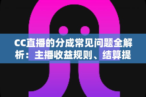 CC直播的分成常见问题全解析：主播收益规则、结算提现与提升技巧一文读懂
