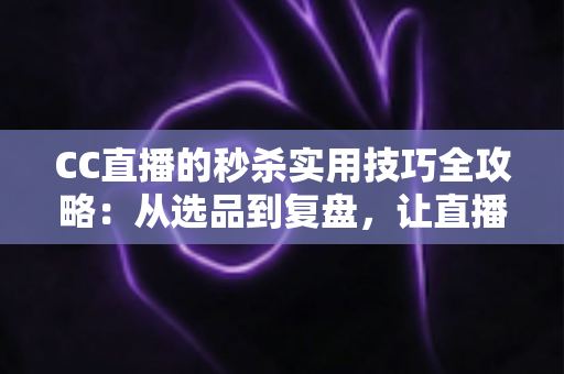 CC直播的秒杀实用技巧全攻略：从选品到复盘，让直播间销量倍增的实战指南