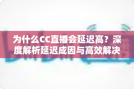 为什么CC直播会延迟高?深度解析延迟成因与高效解决方案全攻略 为什么CC直播会延迟高?深度解析延迟成因与高效解决方案全攻略