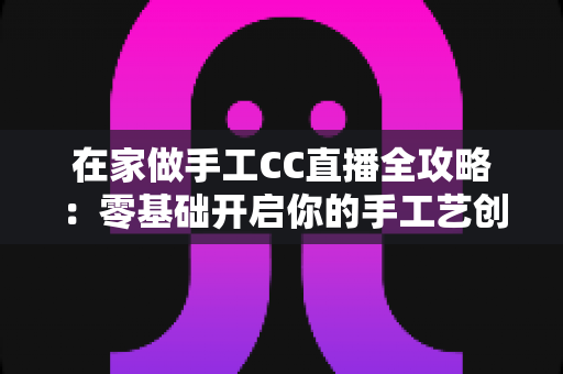 在家做手工CC直播全攻略：零基础开启你的手工艺创收之旅