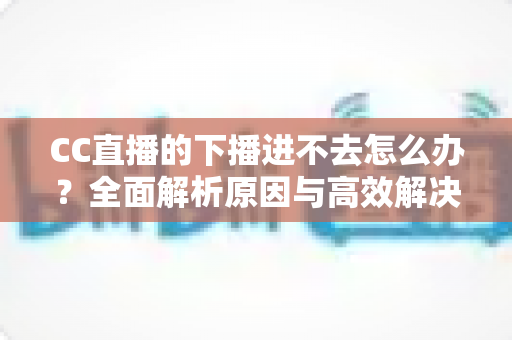 CC直播的下播进不去怎么办?全面解析原因与高效解决方法指南 CC直播的下播进不去怎么办?全面解析原因与高效解决方法指南