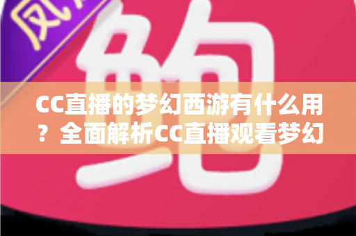 CC直播的梦幻西游有什么用?全面解析CC直播观看梦幻西游的核心价值与实用指南 CC直播的梦幻西游有什么用?全面解析CC直播观看梦幻西游的核心价值与实用指南
