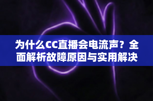 为什么CC直播会电流声？全面解析故障原因与实用解决方法指南
