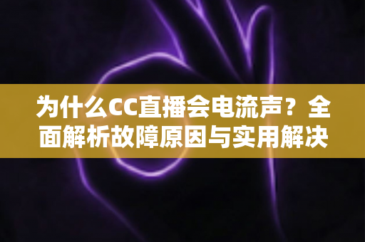 为什么CC直播会电流声？全面解析故障原因与实用解决方法指南