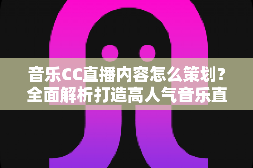音乐CC直播内容怎么策划？全面解析打造高人气音乐直播间的策划思路与实战方法
